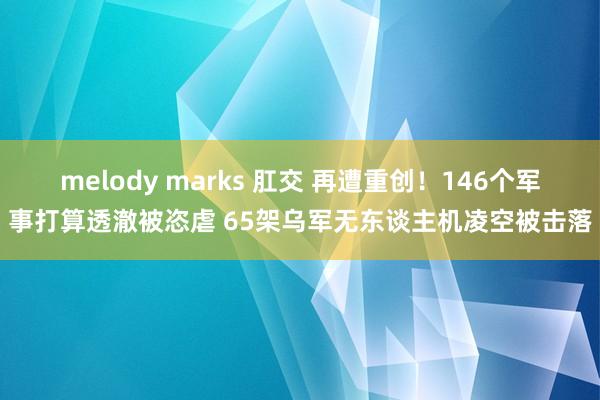 melody marks 肛交 再遭重创！146个军事打算透澈被恣虐 65架乌军无东谈主机凌空被击落