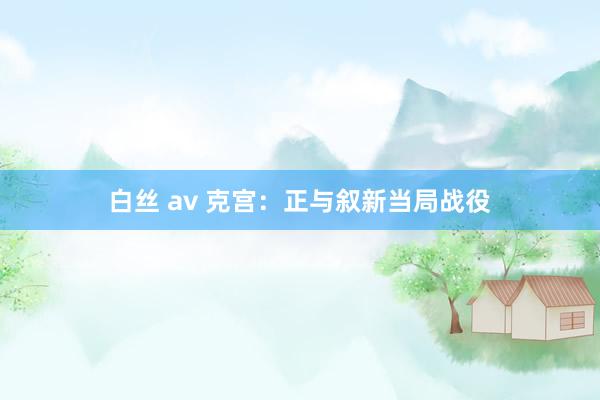 白丝 av 克宫：正与叙新当局战役