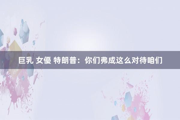 巨乳 女優 特朗普：你们弗成这么对待咱们