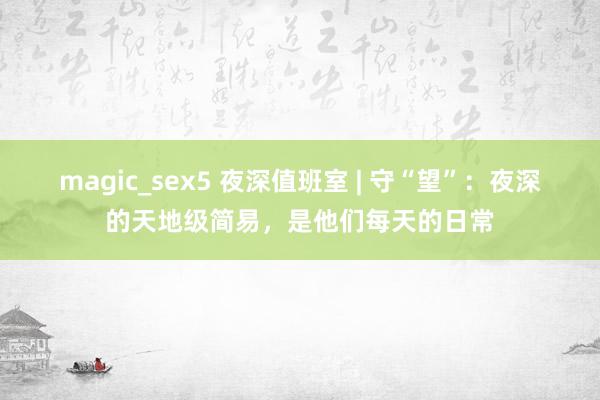 magic_sex5 夜深值班室 | 守“望”：夜深的天地级简易，是他们每天的日常