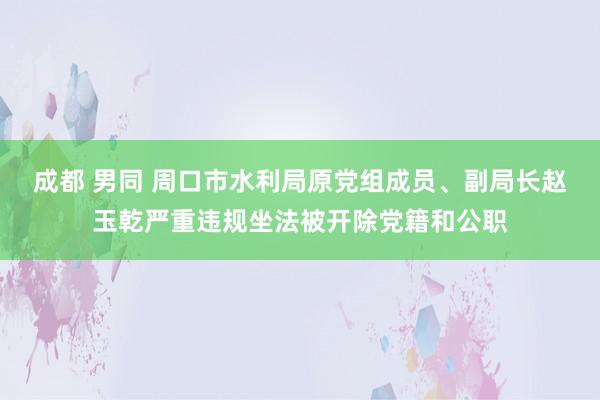 成都 男同 周口市水利局原党组成员、副局长赵玉乾严重违规坐法被开除党籍和公职