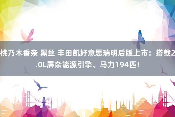 桃乃木香奈 黑丝 丰田凯好意思瑞明后版上市：搭载2.0L羼杂能源引擎、马力194匹！