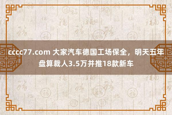 cccc77.com 大家汽车德国工场保全，明天五年盘算裁人3.5万并推18款新车