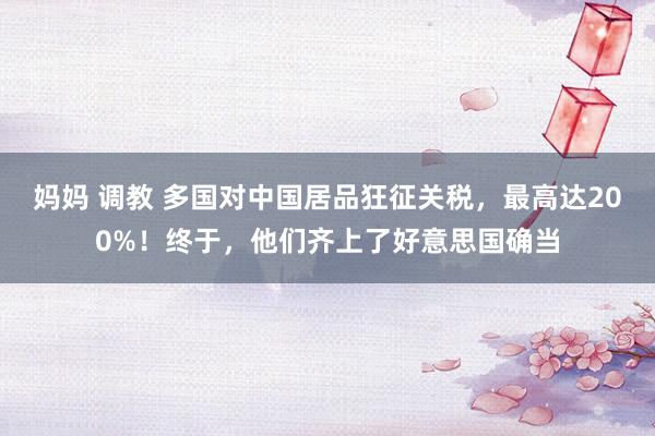 妈妈 调教 多国对中国居品狂征关税，最高达200%！终于，他们齐上了好意思国确当