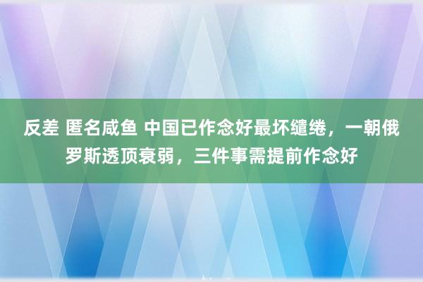 反差 匿名咸鱼 中国已作念好最坏缱绻，一朝俄罗斯透顶衰弱，三件事需提前作念好