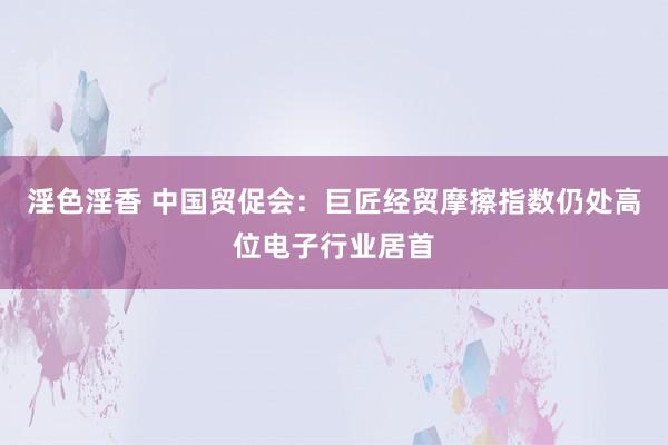 淫色淫香 中国贸促会：巨匠经贸摩擦指数仍处高位电子行业居首
