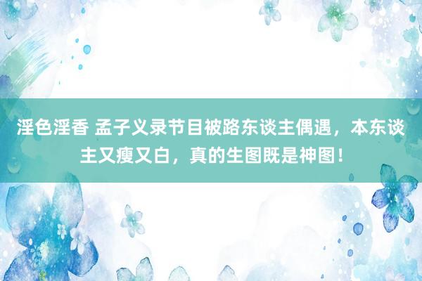 淫色淫香 孟子义录节目被路东谈主偶遇，本东谈主又瘦又白，真的生图既是神图！