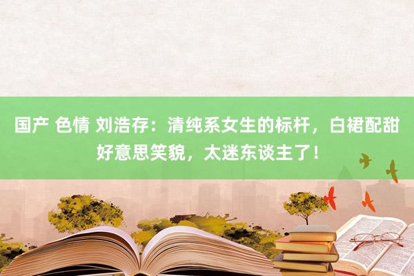 国产 色情 刘浩存：清纯系女生的标杆，白裙配甜好意思笑貌，太迷东谈主了！