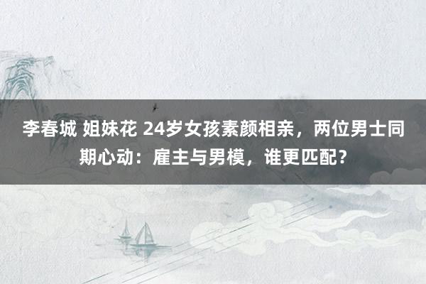 李春城 姐妹花 24岁女孩素颜相亲，两位男士同期心动：雇主与男模，谁更匹配？