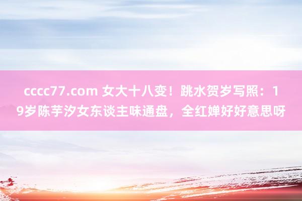 cccc77.com 女大十八变！跳水贺岁写照：19岁陈芋汐女东谈主味通盘，全红婵好好意思呀