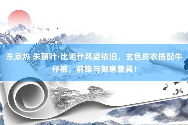 东京热 朱丽叶·比诺什风姿依旧，玄色皮衣搭配牛仔裤，前锋与御寒兼具！