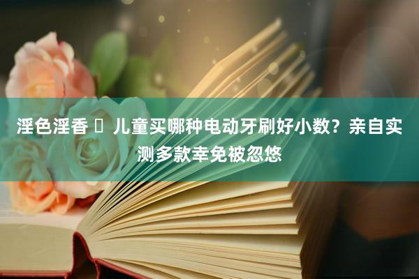 淫色淫香 ​儿童买哪种电动牙刷好小数？亲自实测多款幸免被忽悠