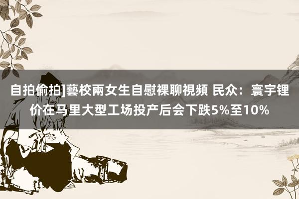 自拍偷拍]藝校兩女生自慰裸聊視頻 民众：寰宇锂价在马里大型工场投产后会下跌5%至10%