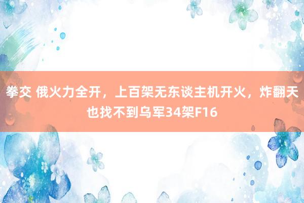 拳交 俄火力全开，上百架无东谈主机开火，炸翻天也找不到乌军34架F16