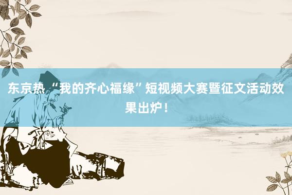 东京热 “我的齐心福缘”短视频大赛暨征文活动效果出炉！