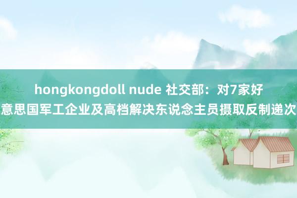 hongkongdoll nude 社交部：对7家好意思国军工企业及高档解决东说念主员摄取反制递次