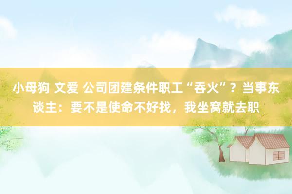 小母狗 文爱 公司团建条件职工“吞火”？当事东谈主：要不是使命不好找，我坐窝就去职
