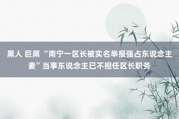 黑人 巨屌 “南宁一区长被实名举报强占东说念主妻”当事东说念主已不担任区长职务