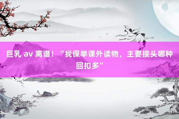 巨乳 av 离谱！“我保举课外读物，主要接头哪种回扣多”