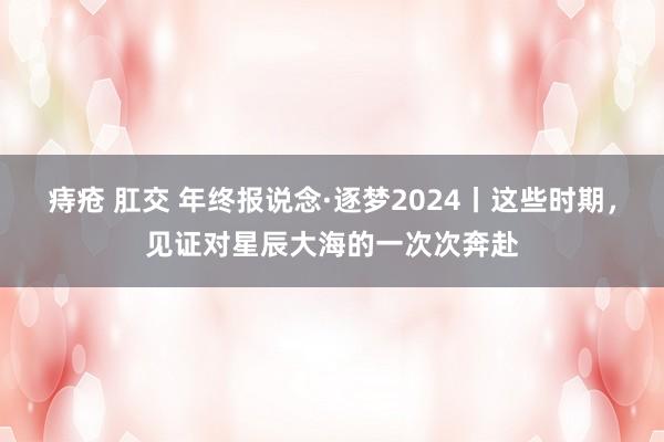 痔疮 肛交 年终报说念·逐梦2024丨这些时期，见证对星辰大海的一次次奔赴