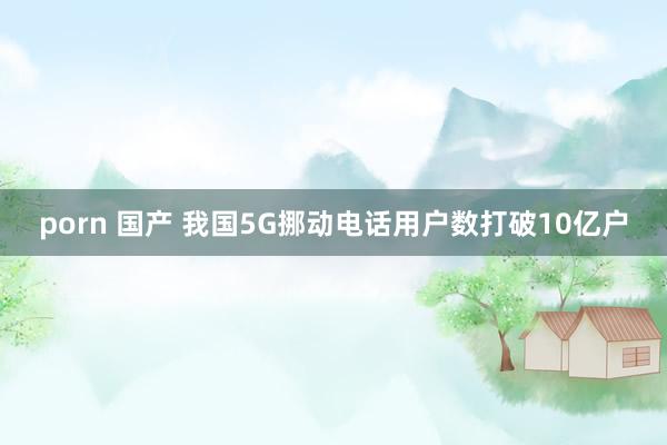 porn 国产 我国5G挪动电话用户数打破10亿户
