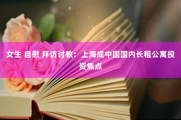 女生 自慰 拜访讨教：上海成中国国内长租公寓投资焦点