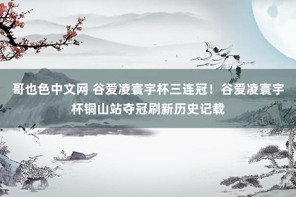 哥也色中文网 谷爱凌寰宇杯三连冠！谷爱凌寰宇杯铜山站夺冠刷新历史记载