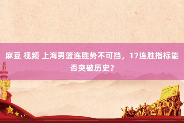 麻豆 视频 上海男篮连胜势不可挡，17连胜指标能否突破历史？