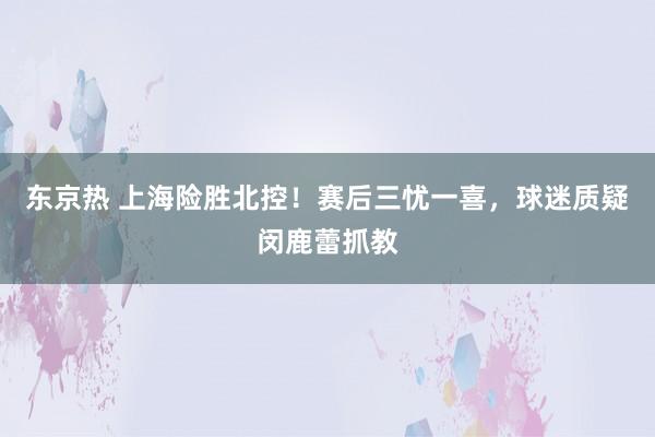 东京热 上海险胜北控！赛后三忧一喜，球迷质疑闵鹿蕾抓教