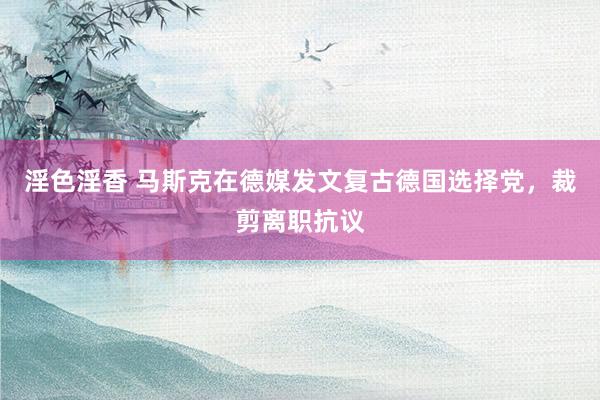 淫色淫香 马斯克在德媒发文复古德国选择党，裁剪离职抗议