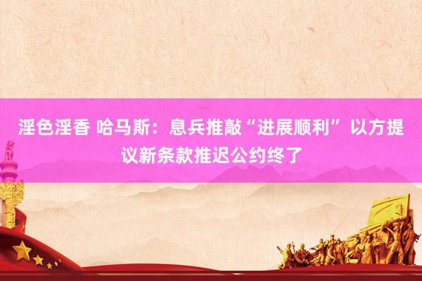 淫色淫香 哈马斯：息兵推敲“进展顺利” 以方提议新条款推迟公约终了
