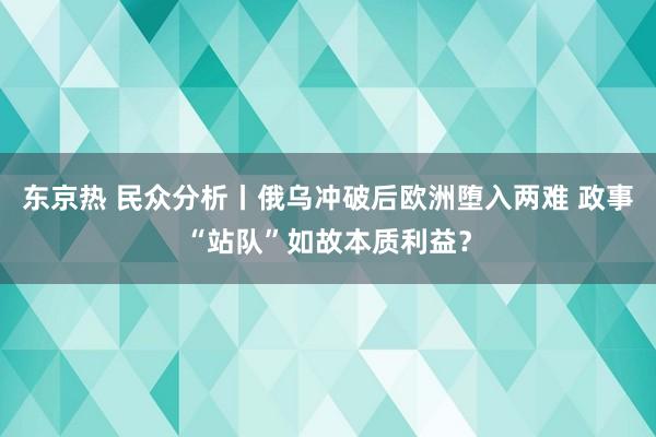 东京热 民众分析丨俄乌冲破后欧洲堕入两难 政事“站队”如故本质利益？