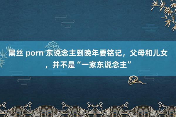 黑丝 porn 东说念主到晚年要铭记，父母和儿女，并不是“一家东说念主”