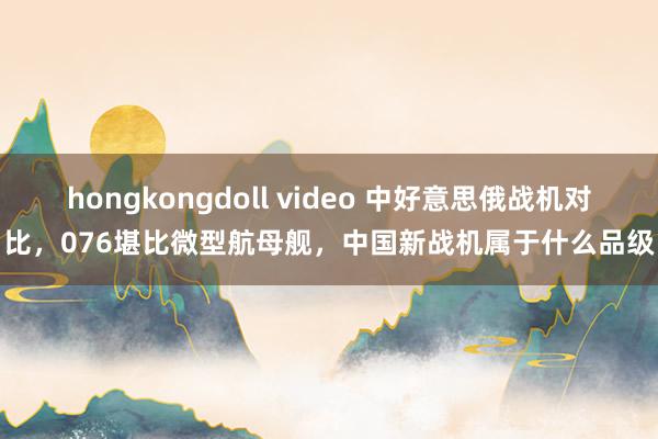 hongkongdoll video 中好意思俄战机对比，076堪比微型航母舰，中国新战机属于什么品级