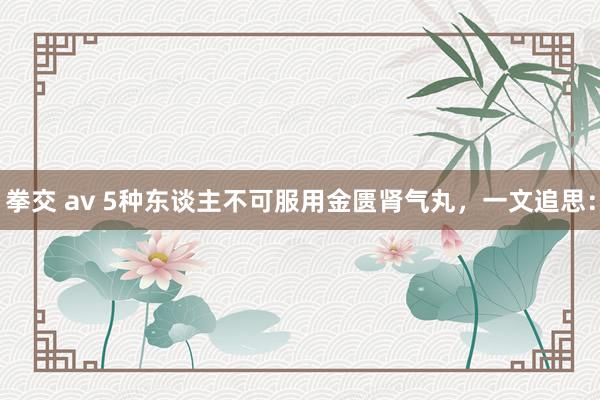 拳交 av 5种东谈主不可服用金匮肾气丸，一文追思：