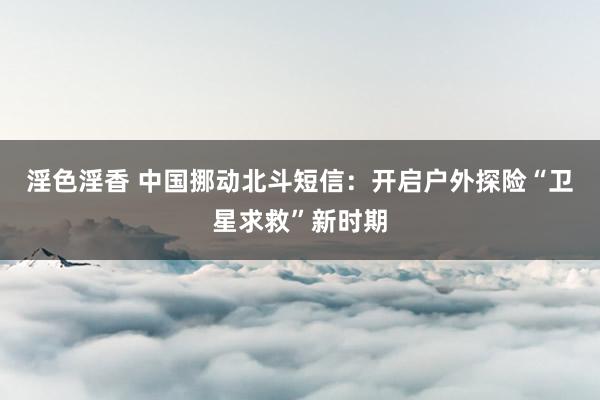 淫色淫香 中国挪动北斗短信：开启户外探险“卫星求救”新时期