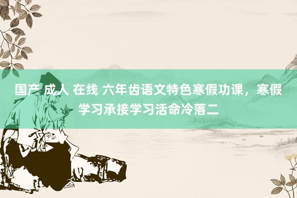 国产 成人 在线 六年齿语文特色寒假功课，寒假学习承接学习活命冷落二