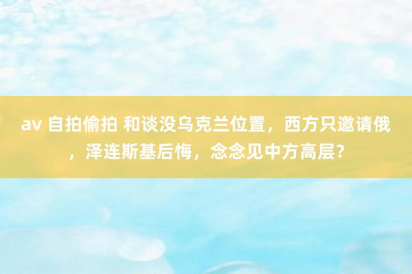 av 自拍偷拍 和谈没乌克兰位置，西方只邀请俄，泽连斯基后悔，念念见中方高层？