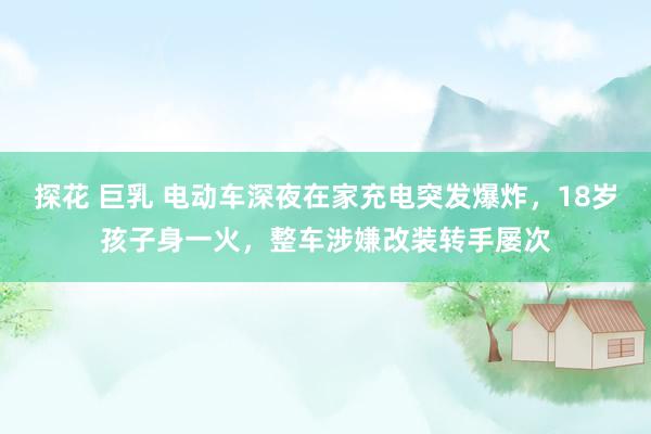 探花 巨乳 电动车深夜在家充电突发爆炸，18岁孩子身一火，整车涉嫌改装转手屡次