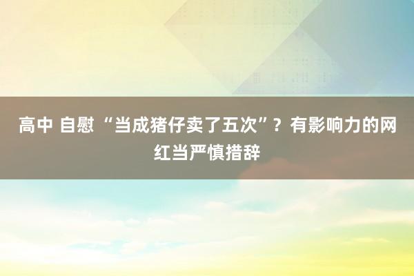 高中 自慰 “当成猪仔卖了五次”？有影响力的网红当严慎措辞