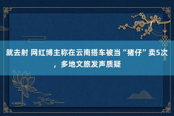 就去射 网红博主称在云南搭车被当“猪仔”卖5次，多地文旅发声质疑