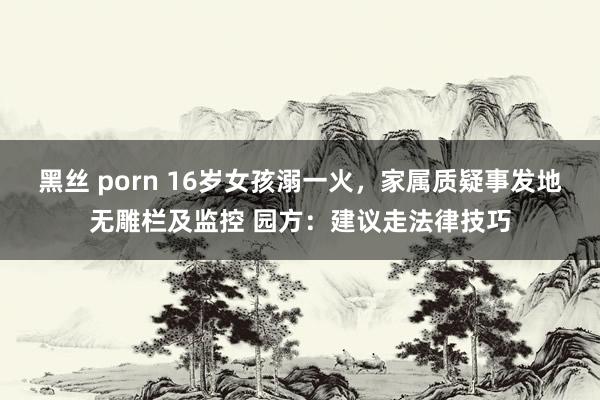黑丝 porn 16岁女孩溺一火，家属质疑事发地无雕栏及监控 园方：建议走法律技巧