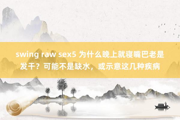swing raw sex5 为什么晚上就寝嘴巴老是发干？可能不是缺水，或示意这几种疾病