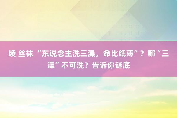 绫 丝袜 “东说念主洗三澡，命比纸薄”？哪“三澡”不可洗？告诉你谜底