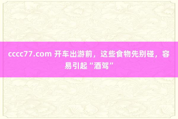 cccc77.com 开车出游前，这些食物先别碰，容易引起“酒驾”