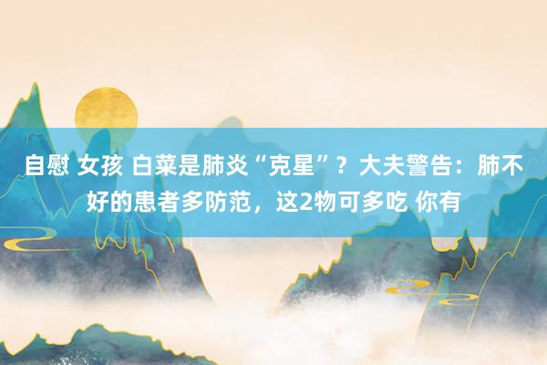 自慰 女孩 白菜是肺炎“克星”？大夫警告：肺不好的患者多防范，这2物可多吃 你有