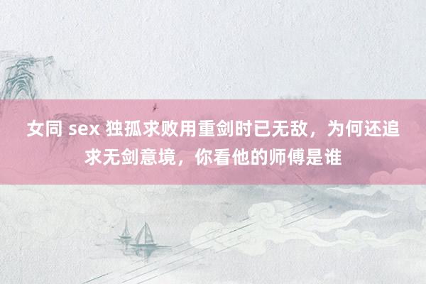 女同 sex 独孤求败用重剑时已无敌，为何还追求无剑意境，你看他的师傅是谁
