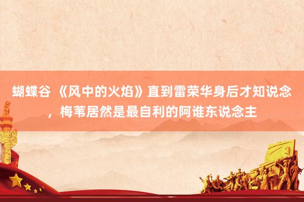 蝴蝶谷 《风中的火焰》直到雷荣华身后才知说念，梅苇居然是最自利的阿谁东说念主
