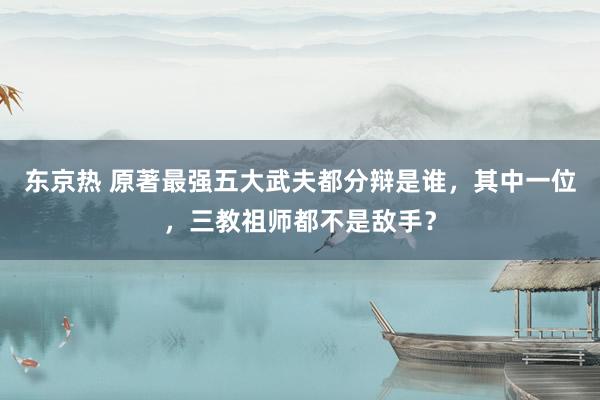 东京热 原著最强五大武夫都分辩是谁，其中一位，三教祖师都不是敌手？