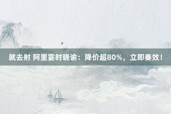 就去射 阿里霎时晓谕：降价超80%，立即奏效！